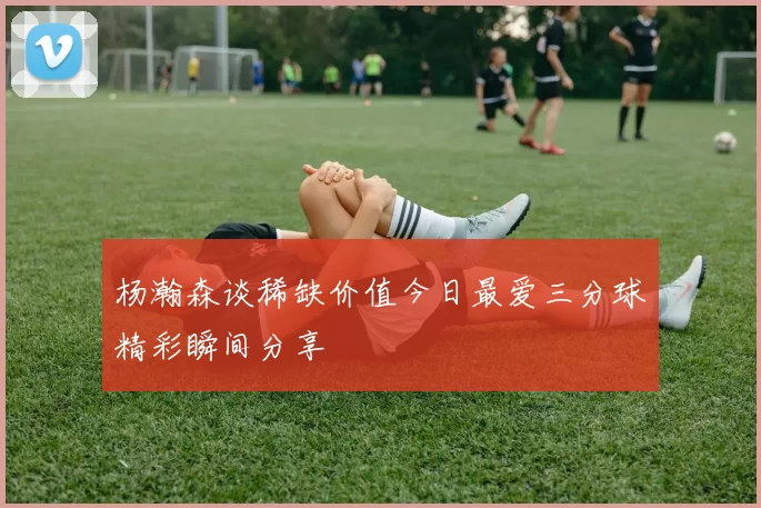 杨瀚森谈稀缺价值今日最爱三分球精彩瞬间分享