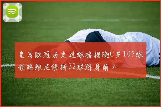 皇马欧冠历史进球榜揭晓C罗105球领跑维尼修斯32球跻身前六