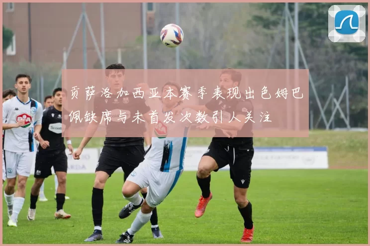 贡萨洛加西亚本赛季表现出色姆巴佩缺席与未首发次数引人关注