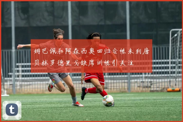 姆巴佩和阿森西奥回归合练米利唐贝林罗德里戈缺席训练引关注
