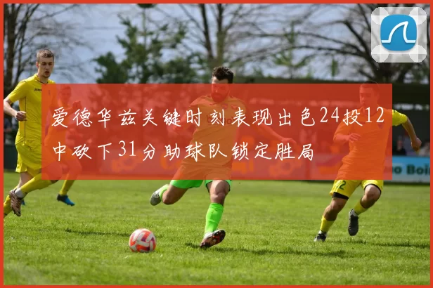 爱德华兹关键时刻表现出色24投12中砍下31分助球队锁定胜局