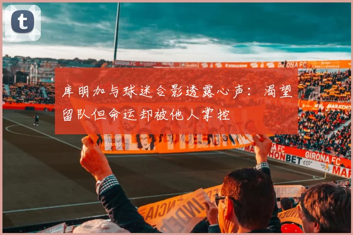 库明加与球迷合影透露心声：渴望留队但命运却被他人掌控