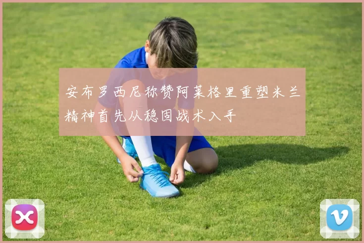 安布罗西尼称赞阿莱格里重塑米兰精神首先从稳固战术入手