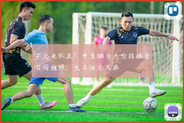 不忘老队友！申京晒与杰伦格林昔日同框照：生日快乐兄弟