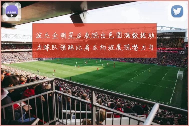 波杰全明星后表现出色圆满数据助力球队领跑比肩东约班展现潜力与实力