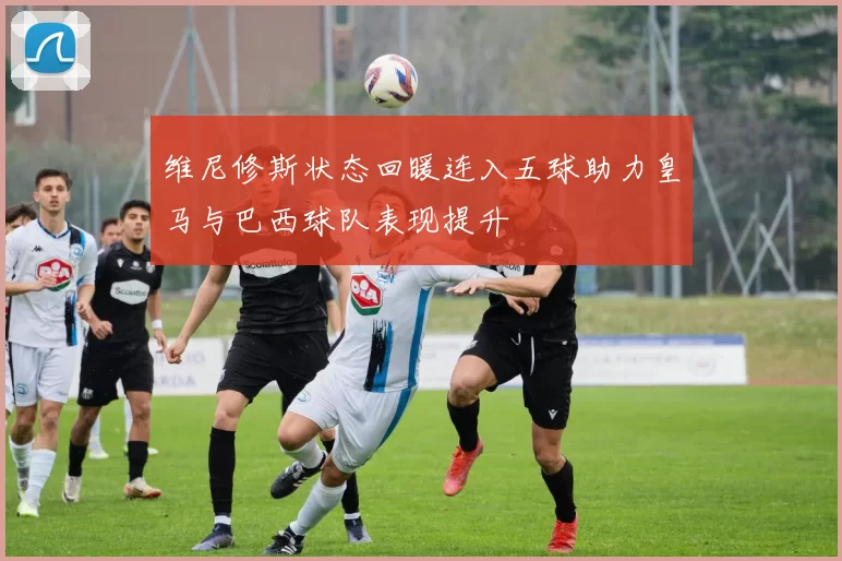 维尼修斯状态回暖连入五球助力皇马与巴西球队表现提升